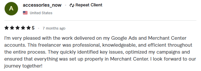 5-star Google Ads and Merchant Center review by repeat client accessories_now from the United States. The text reads: I'm very pleased with the work delivered on my Google Ads and Merchant Center accounts. This freelancer was professional, knowledgeable, and efficient throughout the entire process. They quickly identified key issues, optimized my campaigns and ensured that everything was set up properly in Merchant Center. I look forward to our journey together.